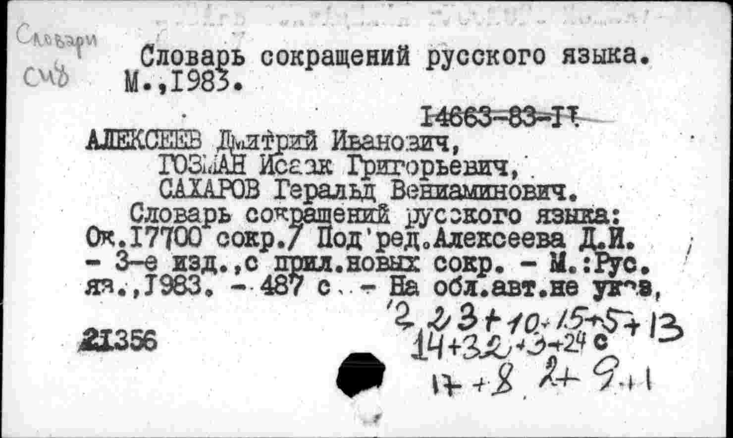 ﻿Словарь сокращений русского языка. Оо М.,1983.
АЛЕКСЕЕВ Жи^рий Иванович,^ ' roSùîAH Исаак Григорьевич/ САХАРОВ Геральд Вениаминович.
Словарь сокращений русского языка: Ок. 17700 сокр.7 Под’ред0Алексеева Д.И. - 3-е изд.,с прил.новых сокр. - M.îiyc. яя.,1983. - 487 с, - На обл.авт.не у5пз,
W56	&